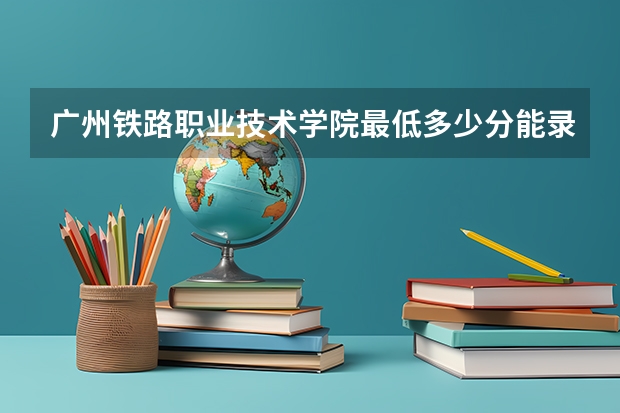 广州铁路职业技术学院最低多少分能录取 广东往年分数多少