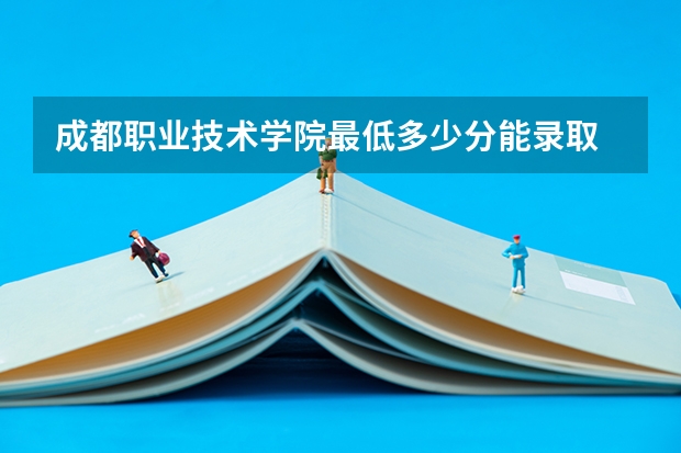 成都职业技术学院最低多少分能录取 四川往年分数多少