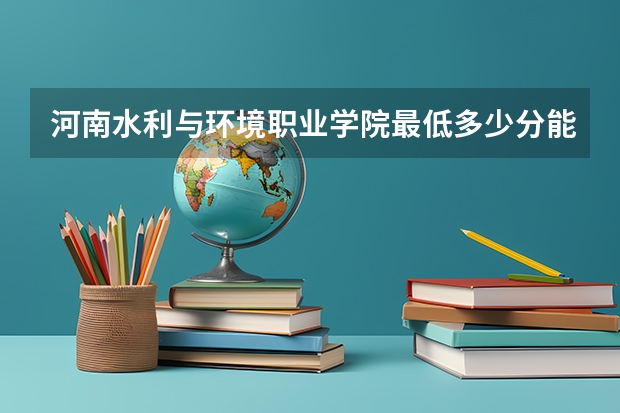 河南水利与环境职业学院最低多少分能录取 河南往年分数多少