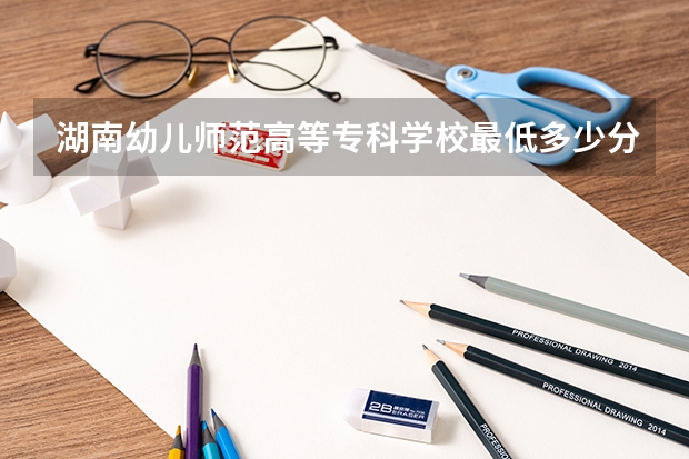 湖南幼儿师范高等专科学校最低多少分能录取 湖南往年分数多少