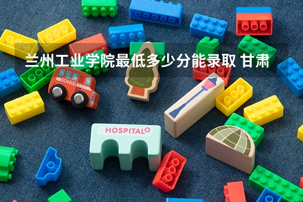 兰州工业学院最低多少分能录取 甘肃往年分数多少