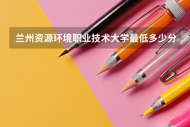 兰州资源环境职业技术大学最低多少分能录取 甘肃往年分数多少