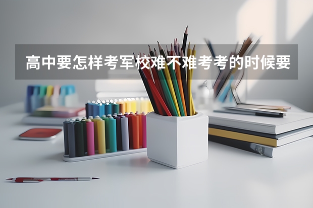 高中要怎样考军校..难不难考.考的时候要有什么注意,有关于军校的都可以说下.