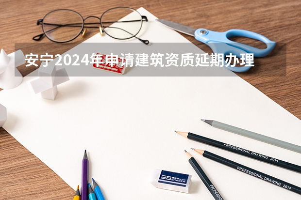 安宁2024年申请建筑资质延期办理详细步骤和要求是什么