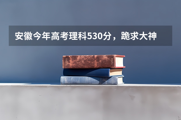 安徽今年高考理科530分，跪求大神指点如何填报志愿。