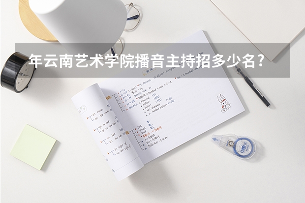  年云南艺术学院播音主持招多少名? 播音主持校考成绩在多少名以内是可以报志愿的?
