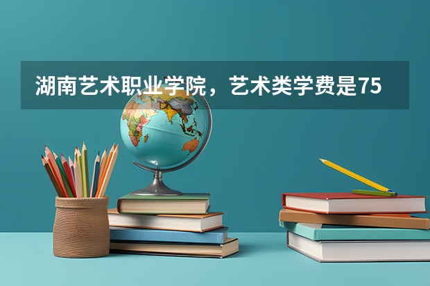 湖南艺术职业学院，艺术类学费是7500/年吗，学校怎么样？