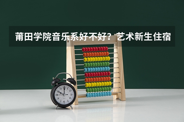 莆田学院音乐系好不好？艺术新生住宿环境怎么样？我拿到了这个学校的合格证，想报这个学校，但是比较纠结