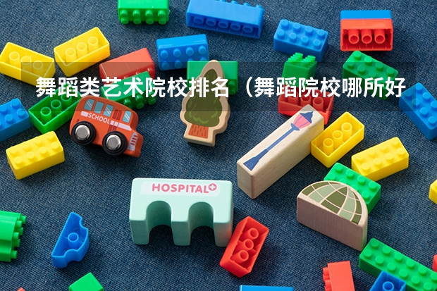 舞蹈类艺术院校排名（舞蹈院校哪所好 十大舞蹈专业院校排名及舞蹈艺术生在填报志愿要注意事项汇总）