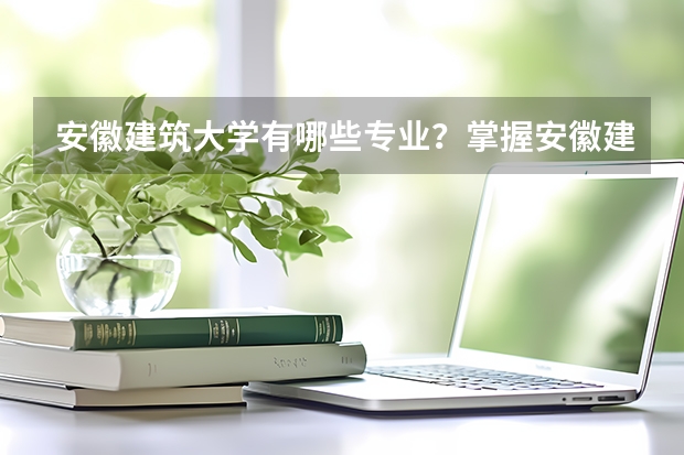 安徽建筑大学有哪些专业？掌握安徽建筑大学专业特色，为你的职业规划保驾护航？