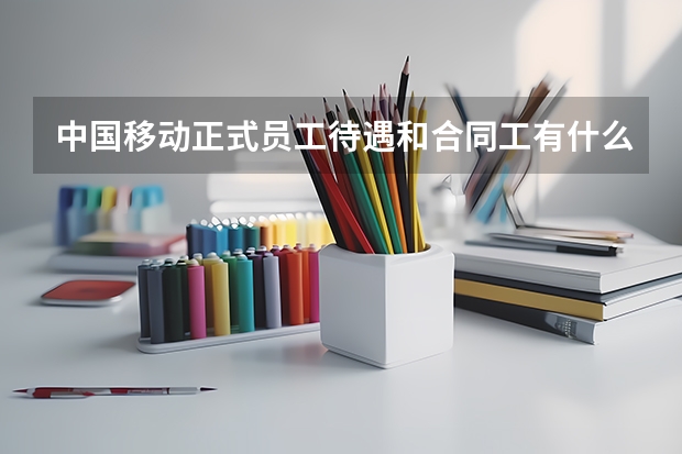 中国移动正式员工待遇和合同工有什么差别 最近学校有移动公司来学校招土建造价方面的人 本校二本