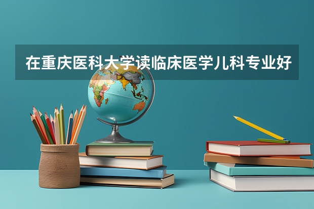 在重庆医科大学读临床医学儿科专业好还是读预防医学好？（儿科专业大学排名）