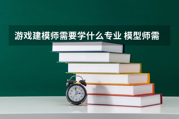 游戏建模师需要学什么专业 模型师需要什么专业