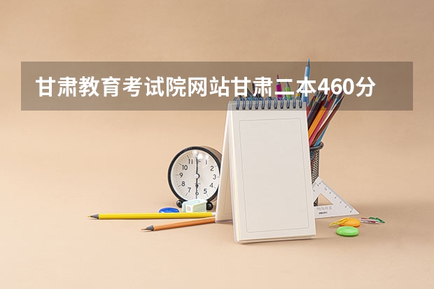 甘肃教育考试院网站甘肃二本460分文科能上陇东学院吗