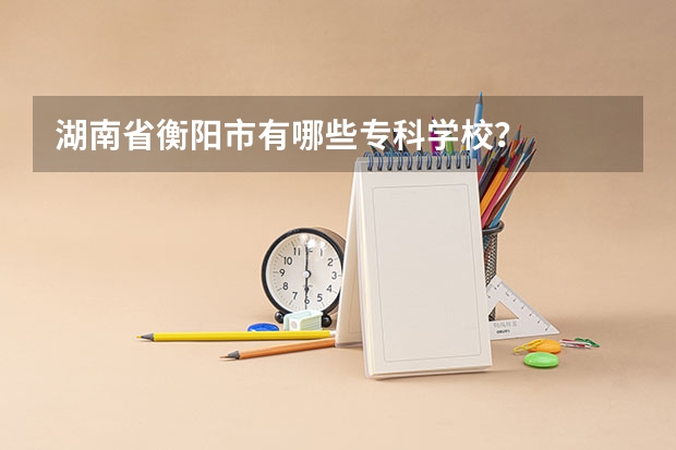 湖南省衡阳市有哪些专科学校？