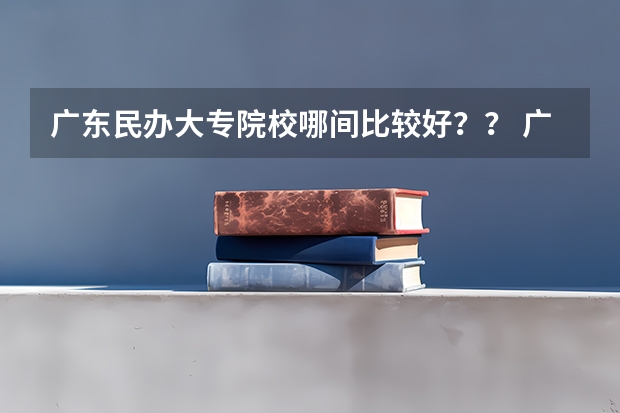 广东民办大专院校哪间比较好？？ 广东民办专科学校排名及分数线