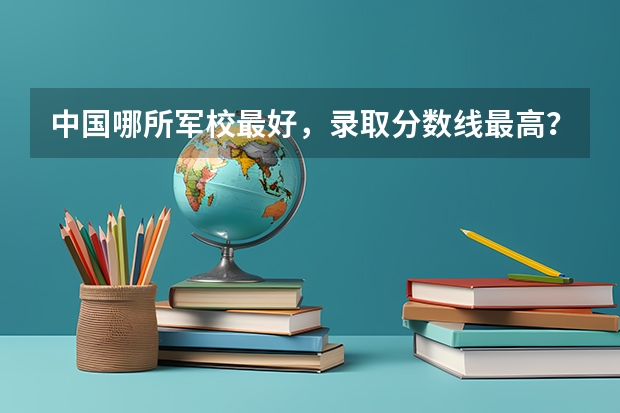 中国哪所军校最好，录取分数线最高？（中国十大军校排名及录取分数线）