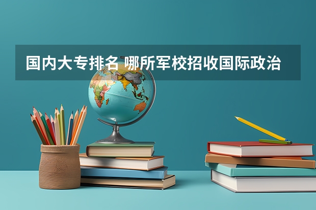 国内大专排名 哪所军校招收国际政治或国际关系专业的研究生