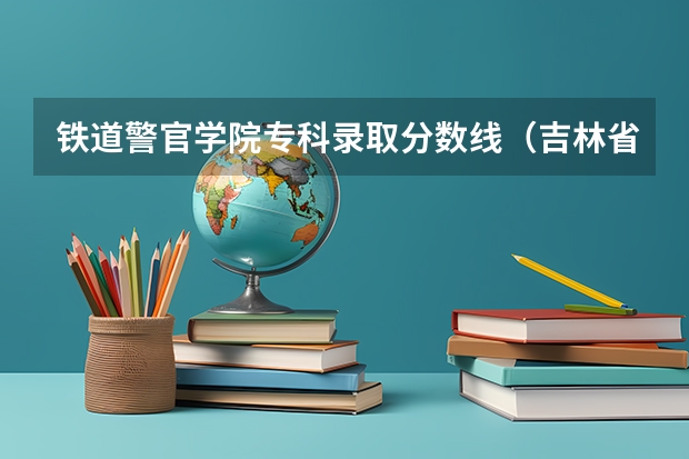 铁道警官学院专科录取分数线（吉林省专科学校排名及分数线）