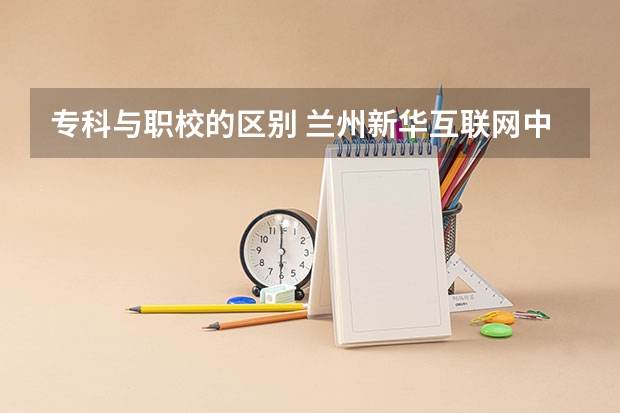 专科与职校的区别 兰州新华互联网中等职业学校电话地址