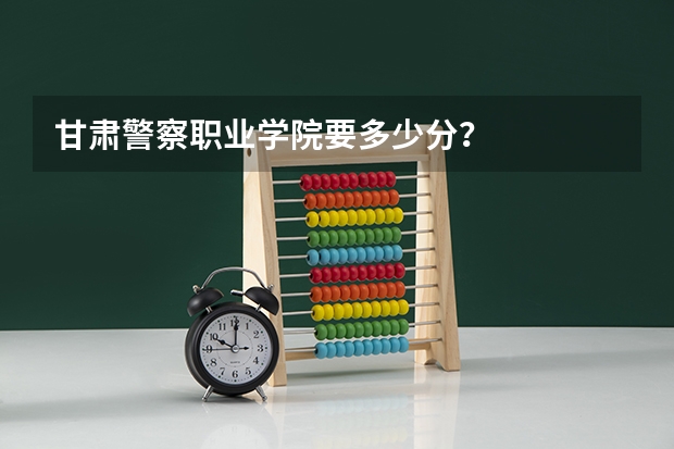 甘肃警察职业学院要多少分？