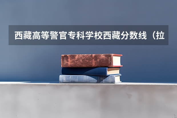 西藏高等警官专科学校西藏分数线（拉萨大学分数线2023）
