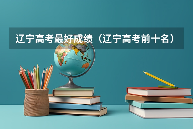 辽宁高考最好成绩（辽宁高考前十名）