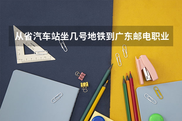 从省汽车站坐几号地铁到广东邮电职业技术学院 广东邮电职业技术学院有哪几个校区及校区地址公交站点