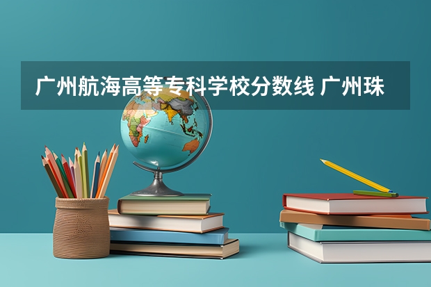 广州航海高等专科学校分数线 广州珠江职业技术学校录取分数线