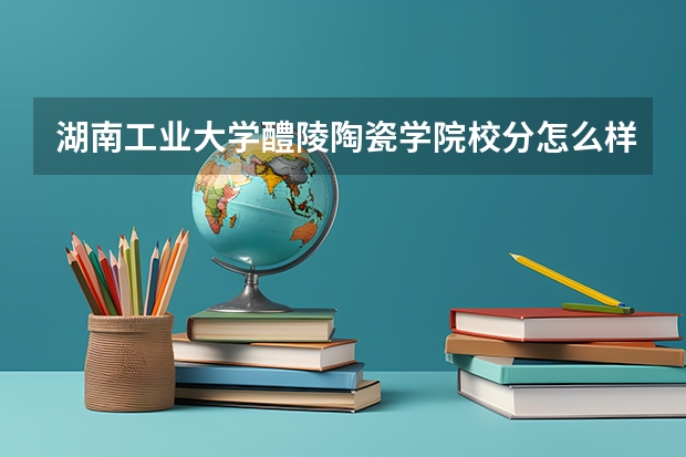 湖南工业大学醴陵陶瓷学院校分怎么样