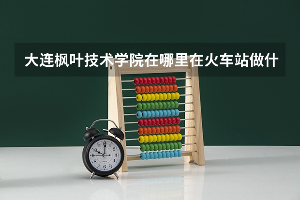 大连枫叶技术学院在哪里在火车站做什么车？