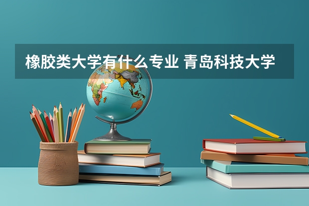橡胶类大学有什么专业 青岛科技大学橡胶工程专业咋样？毕业后出路咋样？