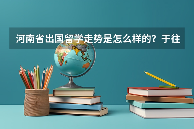 河南省出国留学走势是怎么样的？于往年相比比例是多少。选哪些国家比较好