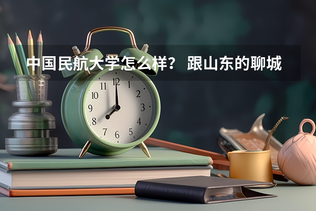 中国民航大学怎么样? 跟山东的聊城大学比呢?