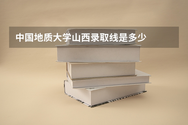 中国地质大学山西录取线是多少
