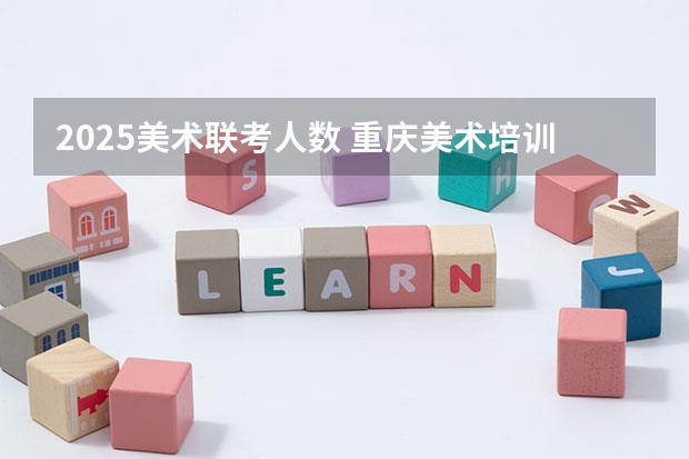 2025美术联考人数 重庆美术培训：2024年最适合应届美术生的重庆画室排名