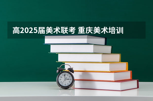高2025届美术联考 重庆美术培训：2024年最适合应届美术生的重庆画室排名