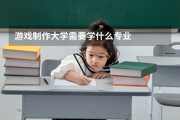 游戏制作大学需要学什么专业
