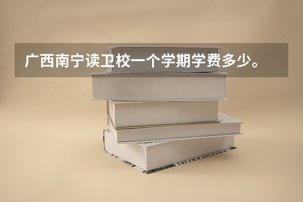 广西南宁读卫校一个学期学费多少。...