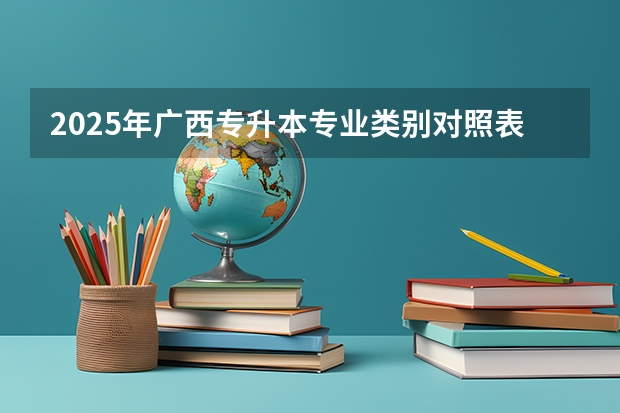 2025年广西专升本专业类别对照表?(广西2025年统招专升本有那些医学院校)